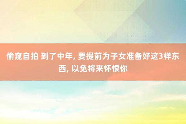 偷窥自拍 到了中年， 要提前为子女准备好这3样东西， 以免将来怀恨你