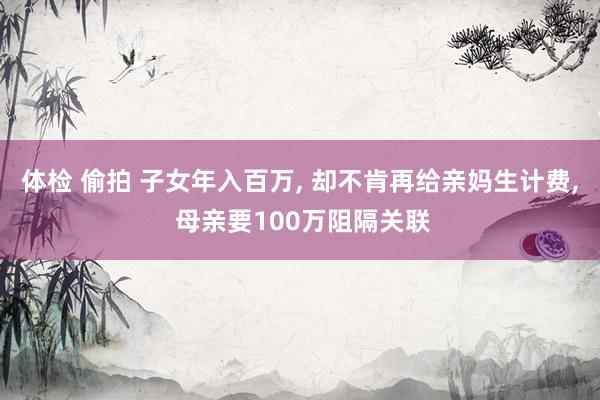 体检 偷拍 子女年入百万， 却不肯再给亲妈生计费， 母亲要100万阻隔关联