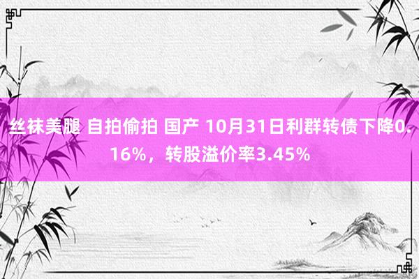 丝袜美腿 自拍偷拍 国产 10月31日利群转债下降0.16%，转股溢价率3.45%