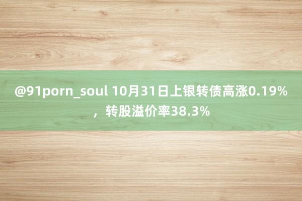 @91porn_soul 10月31日上银转债高涨0.19%，转股溢价率38.3%