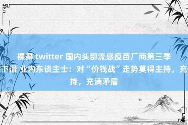 裸舞 twitter 国内头部流感疫苗厂商第三季度事迹下滑 业内东谈主士：对“价钱战”走势莫得主持，充满矛盾