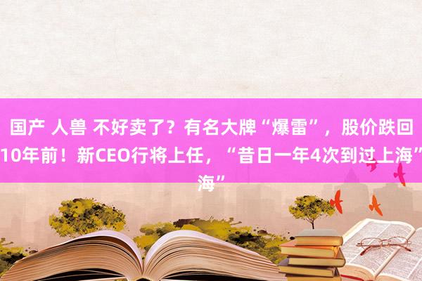 国产 人兽 不好卖了？有名大牌“爆雷”，股价跌回10年前！新CEO行将上任，“昔日一年4次到过上海”