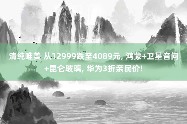 清纯唯美 从12999跌至4089元， 鸿蒙+卫星音问+昆仑玻璃， 华为3折亲民价!