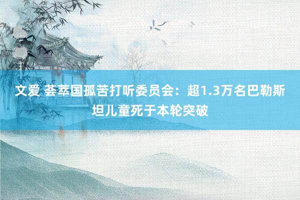 文爱 荟萃国孤苦打听委员会：超1.3万名巴勒斯坦儿童死于本轮突破