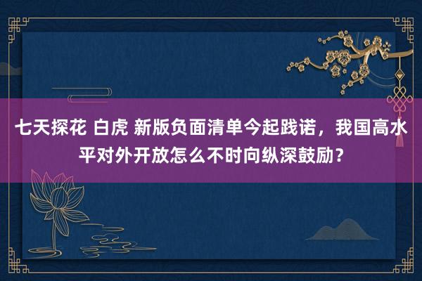 七天探花 白虎 新版负面清单今起践诺，我国高水平对外开放怎么不时向纵深鼓励？