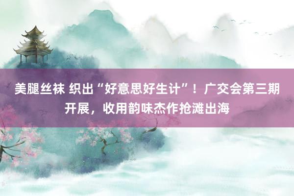 美腿丝袜 织出“好意思好生计”！广交会第三期开展，收用韵味杰作抢滩出海