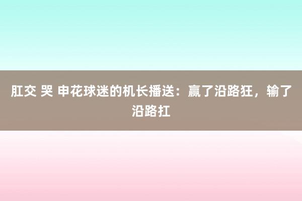 肛交 哭 申花球迷的机长播送：赢了沿路狂，输了沿路扛