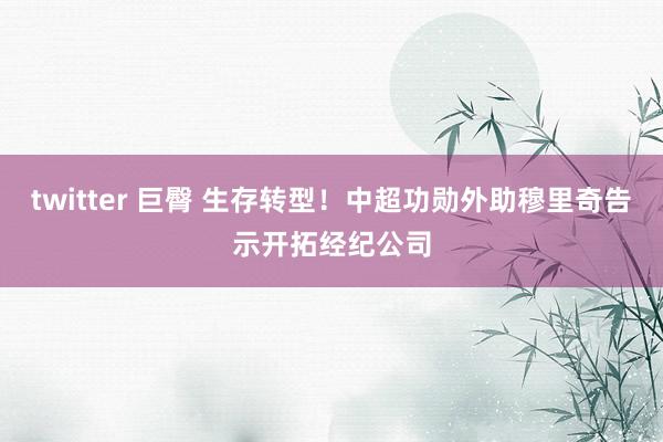 twitter 巨臀 生存转型！中超功勋外助穆里奇告示开拓经纪公司