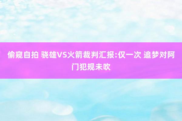 偷窥自拍 骁雄VS火箭裁判汇报:仅一次 追梦对阿门犯规未吹