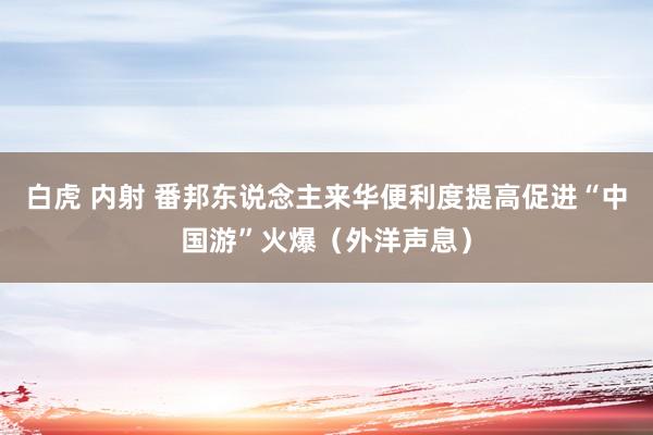 白虎 内射 番邦东说念主来华便利度提高促进“中国游”火爆（外洋声息）