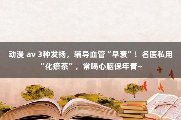 动漫 av 3种发扬，辅导血管“早衰”！名医私用“化瘀茶”，常喝心脑保年青~