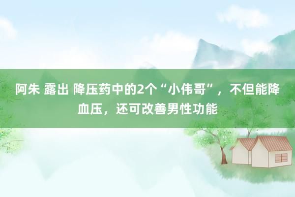 阿朱 露出 降压药中的2个“小伟哥”，不但能降血压，还可改善男性功能