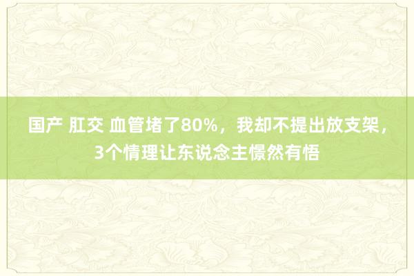 国产 肛交 血管堵了80%，我却不提出放支架，3个情理让东说念主憬然有悟