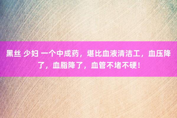 黑丝 少妇 一个中成药，堪比血液清洁工，血压降了，血脂降了，血管不堵不硬！