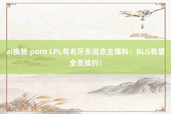 ai换脸 porn LPL有名牙东说念主爆料：BLG有望全员续约！