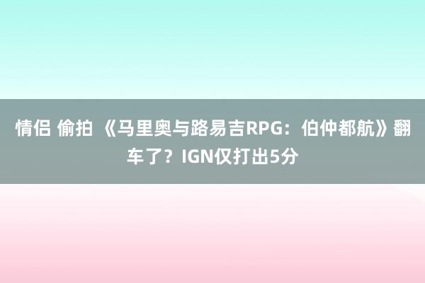 情侣 偷拍 《马里奥与路易吉RPG：伯仲都航》翻车了？IGN仅打出5分