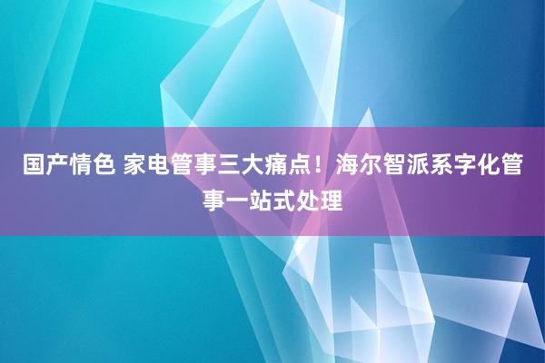 国产情色 家电管事三大痛点！海尔智派系字化管事一站式处理