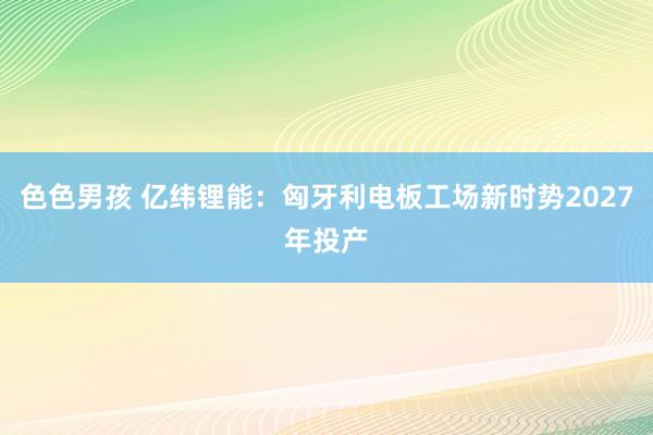 色色男孩 亿纬锂能：匈牙利电板工场新时势2027年投产