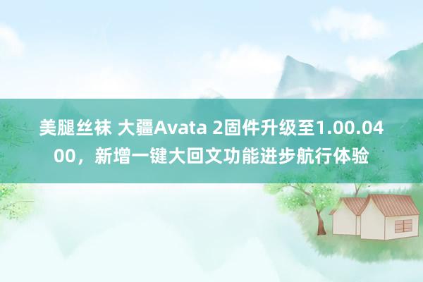 美腿丝袜 大疆Avata 2固件升级至1.00.0400，新增一键大回文功能进步航行体验