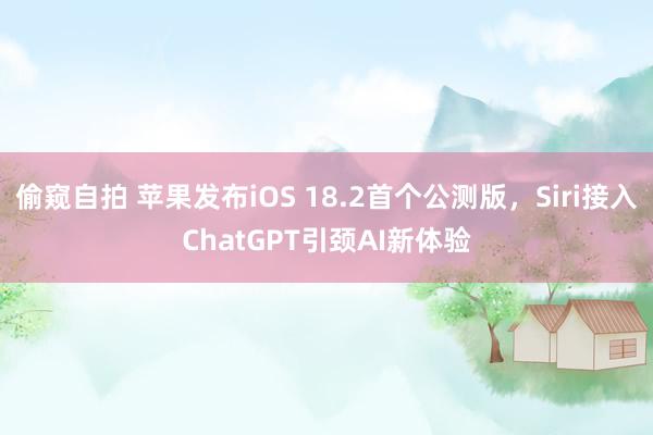 偷窥自拍 苹果发布iOS 18.2首个公测版，Siri接入ChatGPT引颈AI新体验