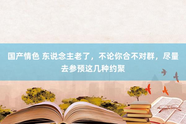 国产情色 东说念主老了，不论你合不对群，尽量去参预这几种约聚