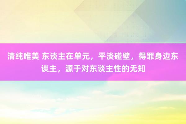 清纯唯美 东谈主在单元，平淡碰壁，得罪身边东谈主，源于对东谈主性的无知