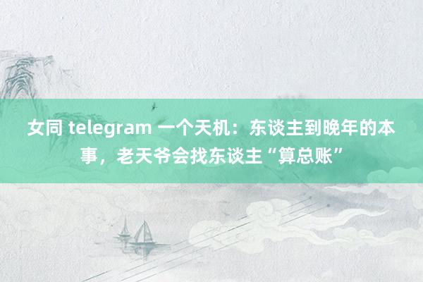 女同 telegram 一个天机：东谈主到晚年的本事，老天爷会找东谈主“算总账”