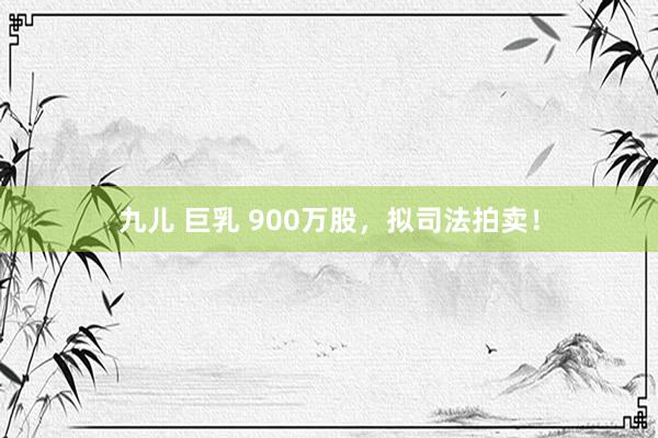 九儿 巨乳 900万股，拟司法拍卖！