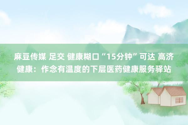 麻豆传媒 足交 健康糊口“15分钟”可达 高济健康：作念有温度的下层医药健康服务驿站