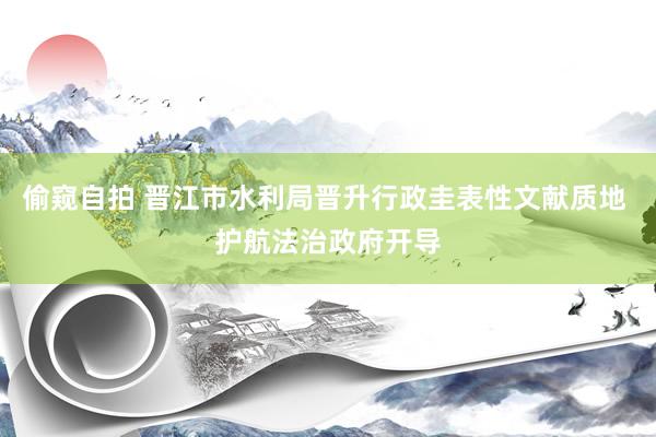 偷窥自拍 晋江市水利局晋升行政圭表性文献质地 护航法治政府开导