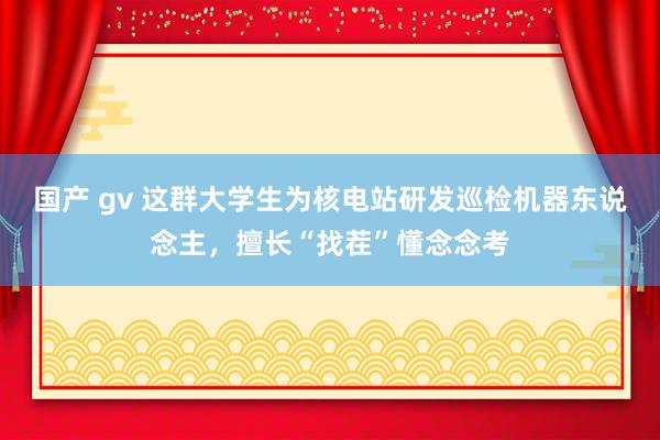 国产 gv 这群大学生为核电站研发巡检机器东说念主，擅长“找茬”懂念念考