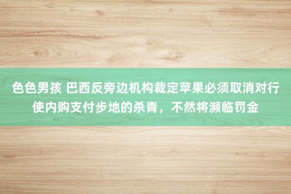 色色男孩 巴西反旁边机构裁定苹果必须取消对行使内购支付步地的杀青，不然将濒临罚金