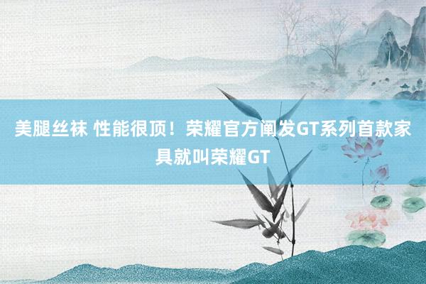 美腿丝袜 性能很顶！荣耀官方阐发GT系列首款家具就叫荣耀GT