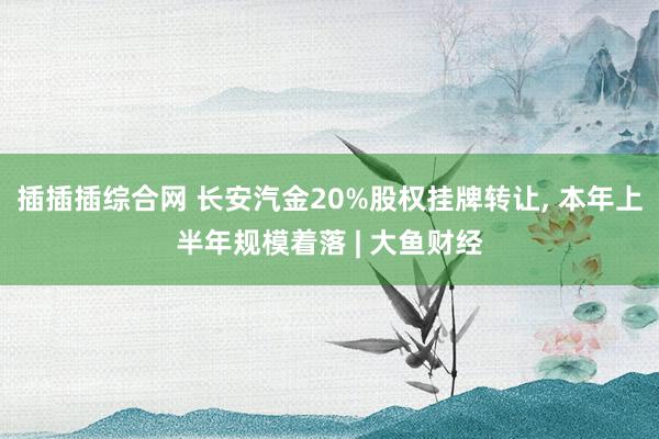 插插插综合网 长安汽金20%股权挂牌转让， 本年上半年规模着落 | 大鱼财经