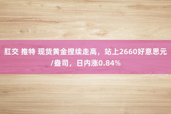 肛交 推特 现货黄金捏续走高，站上2660好意思元/盎司，日内涨0.84%