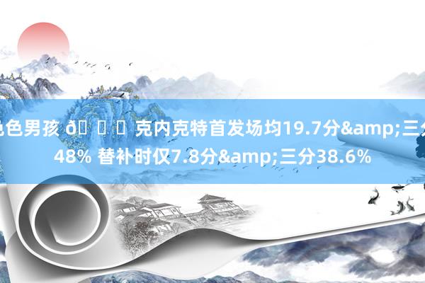 色色男孩 👀克内克特首发场均19.7分&三分48% 替补时仅7.8分&三分38.6%