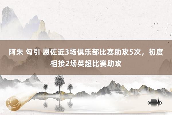 阿朱 勾引 恩佐近3场俱乐部比赛助攻5次，初度相接2场英超比赛助攻