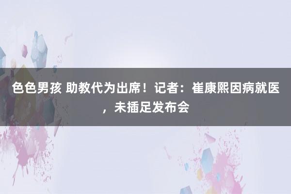 色色男孩 助教代为出席！记者：崔康熙因病就医，未插足发布会