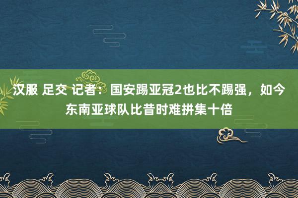 汉服 足交 记者：国安踢亚冠2也比不踢强，如今东南亚球队比昔时难拼集十倍