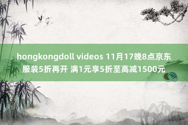 hongkongdoll videos 11月17晚8点京东服装5折再开 满1元享5折至高减1500元