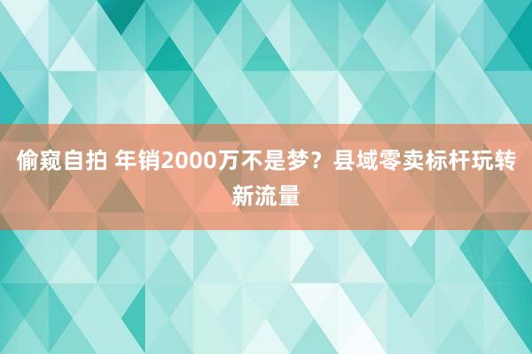 偷窥自拍 年销2000万不是梦？县域零卖标杆玩转新流量