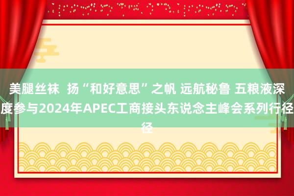 美腿丝袜  扬“和好意思”之帆 远航秘鲁 五粮液深度参与2024年APEC工商接头东说念主峰会系列行径