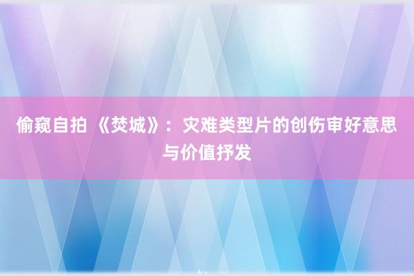 偷窥自拍 《焚城》：灾难类型片的创伤审好意思与价值抒发