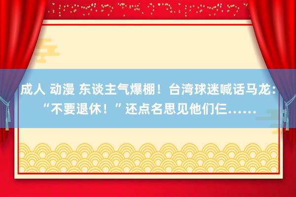 成人 动漫 东谈主气爆棚！台湾球迷喊话马龙：“不要退休！”还点名思见他们仨……