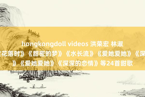 hongkongdoll videos 洪荣宏 林淑娟 江淑娜 韩宝仪《几度花落时》《甜密的梦》《水长流》《爱她爱她》《深深的恋情》等24首甜歌