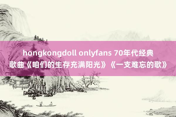 hongkongdoll onlyfans 70年代经典歌曲《咱们的生存充满阳光》《一支难忘的歌》