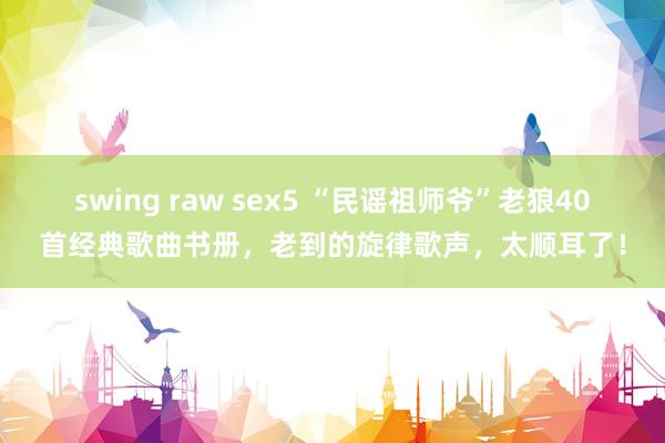 swing raw sex5 “民谣祖师爷”老狼40首经典歌曲书册，老到的旋律歌声，太顺耳了！