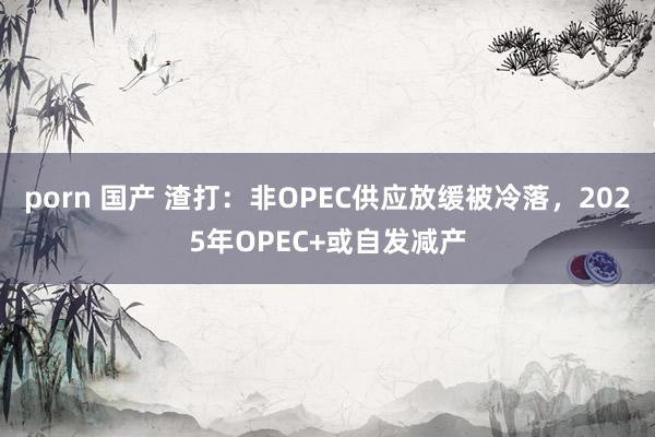 porn 国产 渣打：非OPEC供应放缓被冷落，2025年OPEC+或自发减产