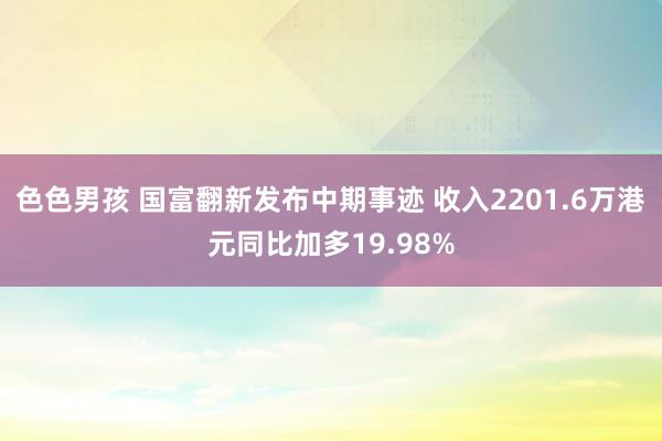 色色男孩 国富翻新发布中期事迹 收入2201.6万港元同比加多19.98%