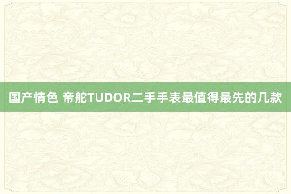 国产情色 帝舵TUDOR二手手表最值得最先的几款